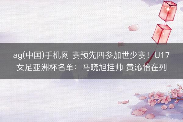 ag(中国)手机网 赛预先四参加世少赛！U17女足亚洲杯名单：马晓旭挂帅 黄沁怡在列