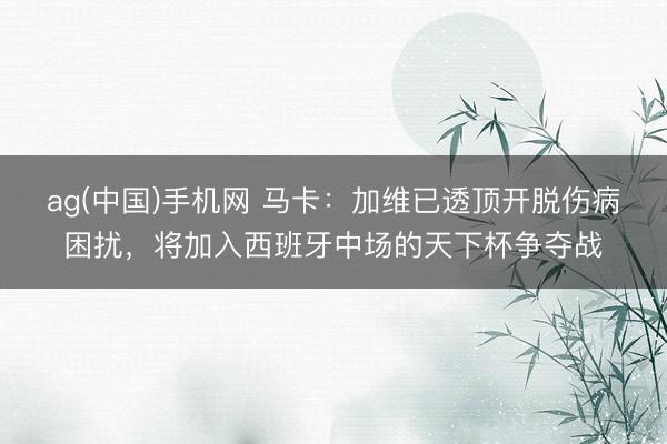 ag(中国)手机网 马卡：加维已透顶开脱伤病困扰，将加入西班