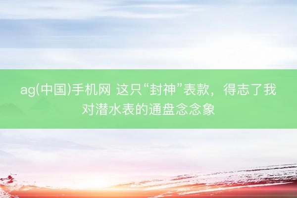 ag(中国)手机网 这只“封神”表款，得志了我对潜水表的通盘念念象