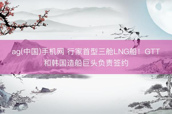 ag(中国)手机网 行家首型三舱LNG船！GTT和韩国造船巨头负责签约