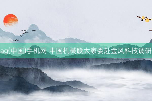 ag(中国)手机网 中国机械联大家委赴金风科技调研