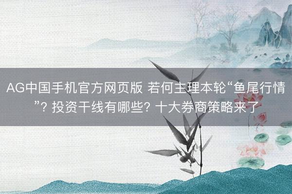 AG中国手机官方网页版 若何主理本轮“鱼尾行情”? 投资干线有哪些? 十大券商策略来了