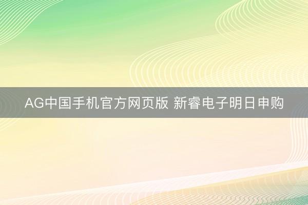 AG中国手机官方网页版 新睿电子明日申购