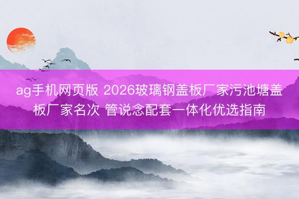 ag手机网页版 2026玻璃钢盖板厂家污池塘盖板厂家名次 管说念配套一体化优选指南