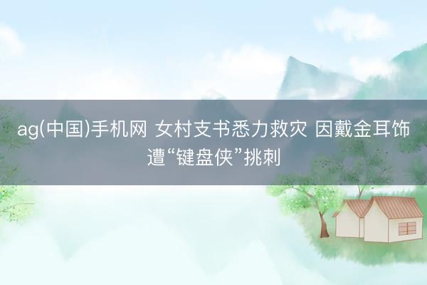 ag(中国)手机网 女村支书悉力救灾 因戴金耳饰遭“键盘侠”挑刺