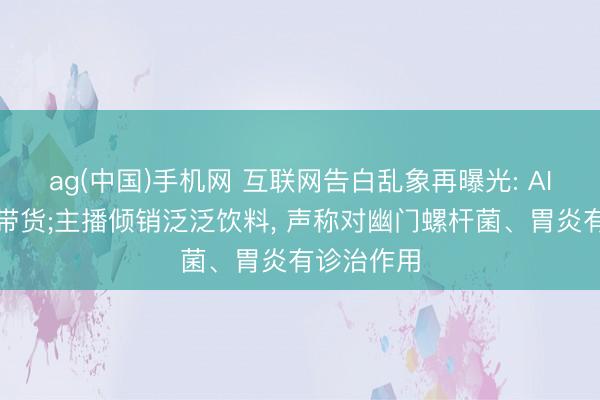 ag(中国)手机网 互联网告白乱象再曝光: AI伪造内行带货;主播倾销泛泛饮料， 声称对幽门螺杆菌、胃炎有诊治作用
