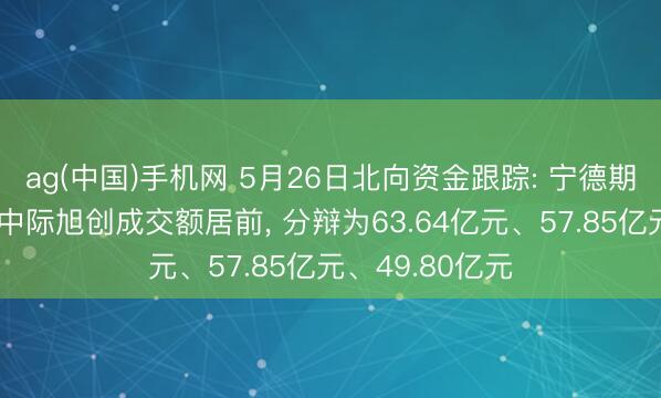 ag(中国)手机网 5月26日北向资金跟踪: 宁德期间、新易盛、中际旭创成交额居前， 分辩为63.64亿元、57.85亿元、49.80亿元