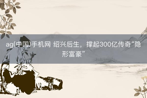 ag(中国)手机网 绍兴后生,撑起300亿传奇“隐形富豪”