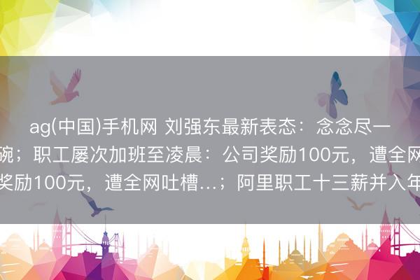 ag(中国)手机网 刘强东最新表态:念念尽一切宗旨保住昆玉们的饭碗;职工屡次加班至凌晨:公司奖励100元,遭全网吐槽…;阿里职工十三薪并入年终奖