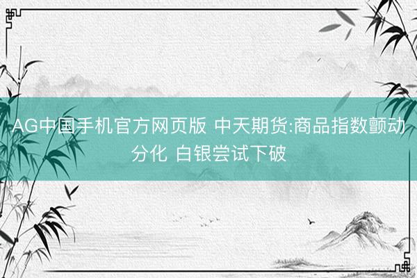 AG中国手机官方网页版 中天期货:商品指数颤动分化 白银尝试下破