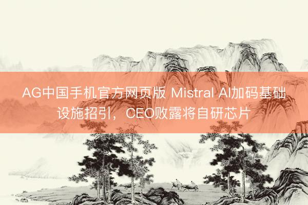 AG中国手机官方网页版 Mistral AI加码基础设施招引，CEO败露将自研芯片