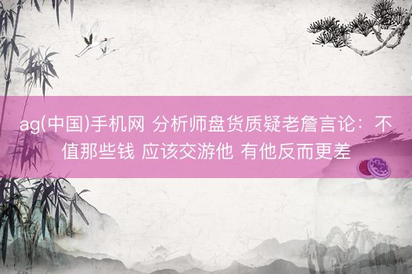 ag(中国)手机网 分析师盘货质疑老詹言论:不值那些钱 应该交游他 有他反而更差