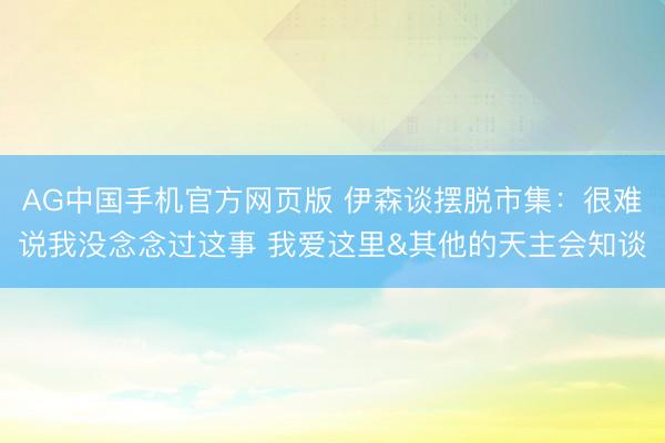 AG中国手机官方网页版 伊森谈摆脱市集:很难说我没念念过这事 我爱这里&其他的天主会知谈