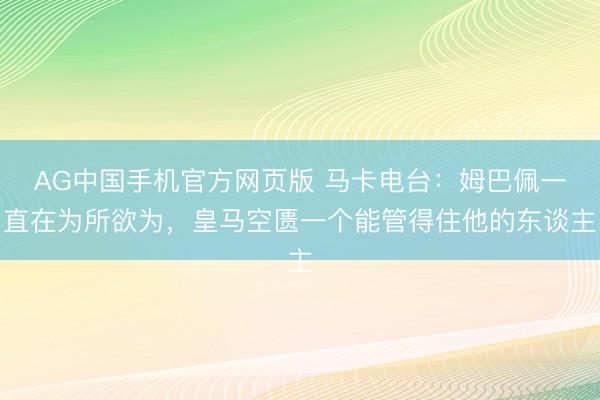 AG中国手机官方网页版 马卡电台：姆巴佩一直在为所欲为，皇马空匮一个能管得住他的东谈主