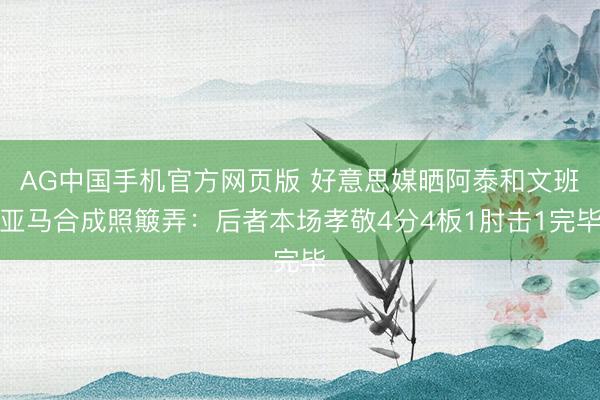AG中国手机官方网页版 好意思媒晒阿泰和文班亚马合成照簸弄：后者本场孝敬4分4板1肘击1完毕