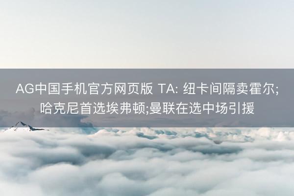 AG中国手机官方网页版 TA: 纽卡间隔卖霍尔;哈克尼首选埃弗顿;曼联在选中场引援