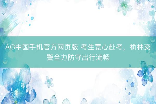 AG中国手机官方网页版 考生宽心赴考，榆林交警全力防守出行流畅