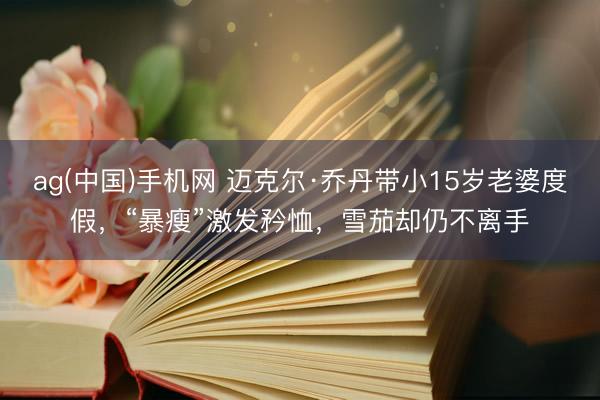 ag(中国)手机网 迈克尔·乔丹带小15岁老婆度假，“暴瘦”激发矜恤，雪茄却仍不离手