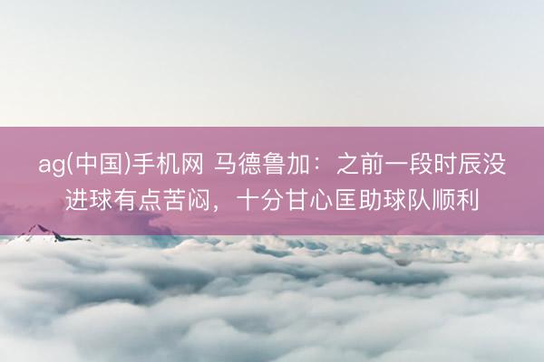 ag(中国)手机网 马德鲁加：之前一段时辰没进球有点苦闷，十分甘心匡助球队顺利