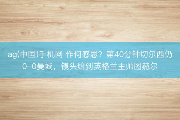 ag(中国)手机网 作何感思？第40分钟切尔西仍0-0曼城，<a href=