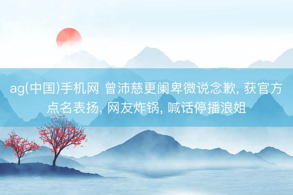 ag(中国)手机网 曾沛慈更阑卑微说念歉， 获官方点名表扬， 网友炸锅， 喊话停播浪姐