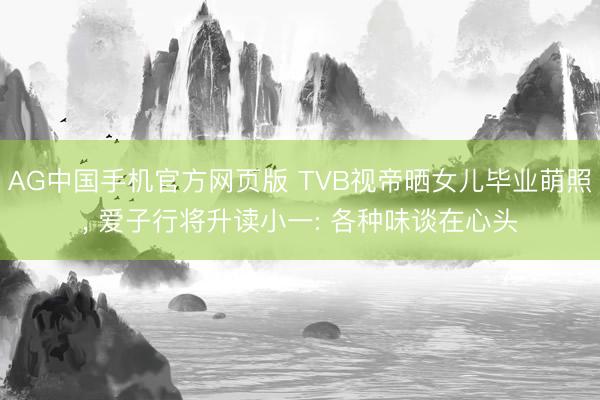 AG中国手机官方网页版 TVB视帝晒女儿毕业萌照， 爱子行将升读小一: 各种味谈在心头