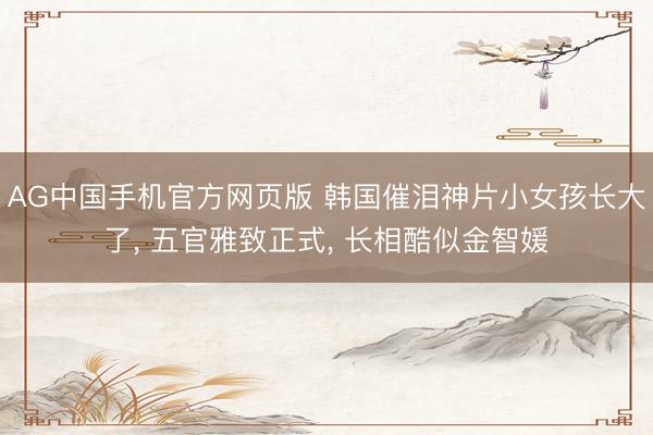 AG中国手机官方网页版 韩国催泪神片小女孩长大了， 五官雅致正式， 长相酷似金智媛