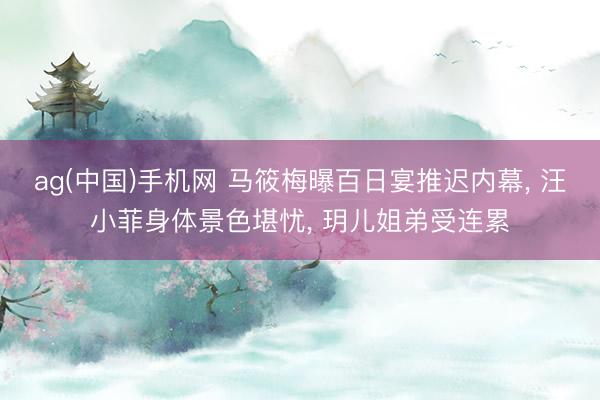 ag(中国)手机网 马筱梅曝百日宴推迟内幕， 汪小菲身体景色堪忧， 玥儿姐弟受连累