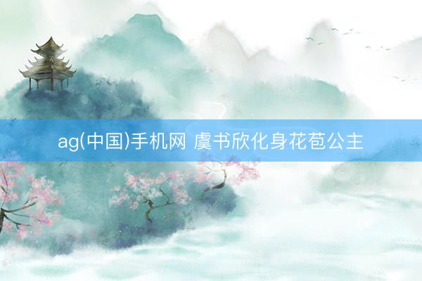 ag(中国)手机网 虞书欣化身花苞公主