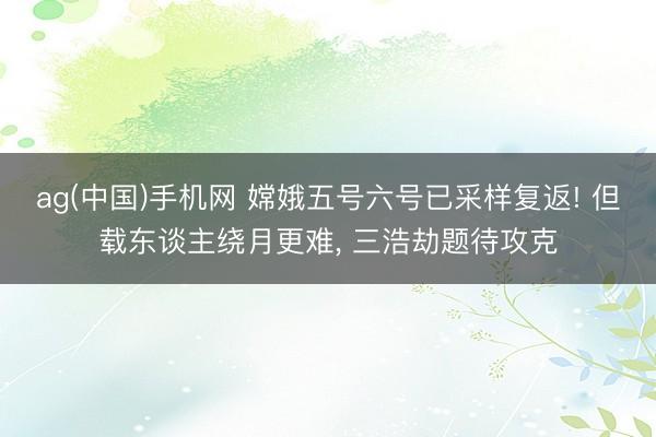 ag(中国)手机网 嫦娥五号六号已采样复返! 但载东谈主绕月更难， 三浩劫题待攻克