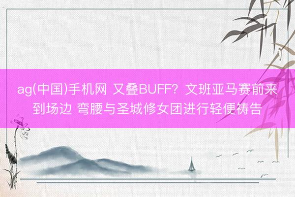 ag(中国)手机网 又叠BUFF？文班亚马赛前来到场边 弯腰与圣城修女团进行轻便祷告