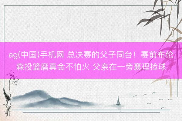 ag(中国)手机网 总决赛的父子同台！赛前布伦森投篮磨真金不怕火 父亲在一旁襄理捡球