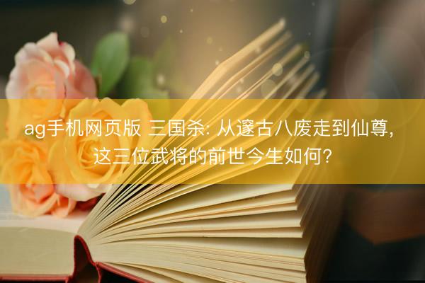 ag手机网页版 三国杀: 从邃古八废走到仙尊， 这三位武将的前世今生如何?