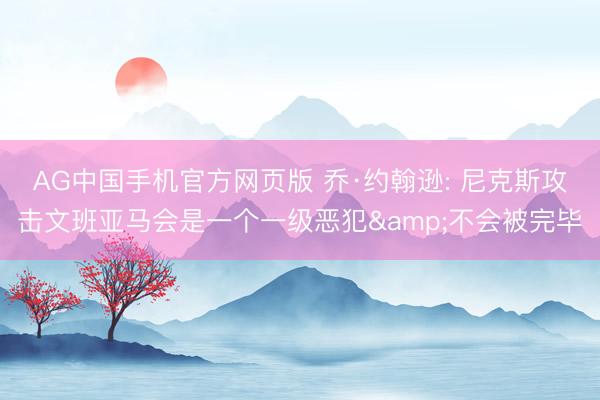 AG中国手机官方网页版 乔·约翰逊: 尼克斯攻击文班亚马会是一个一级恶犯&不会被完毕