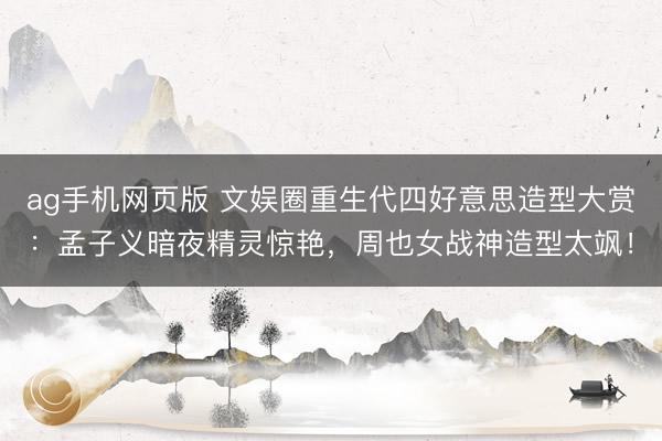 ag手机网页版 文娱圈重生代四好意思造型大赏：孟子义暗夜精灵惊艳，周也女战神造型太飒！