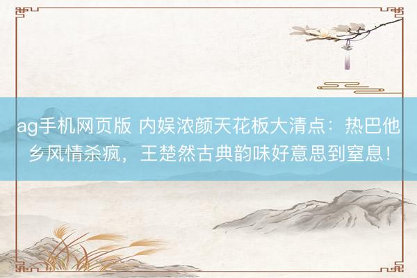ag手机网页版 内娱浓颜天花板大清点：热巴他乡风情杀疯，王楚然古典韵味好意思到窒息！