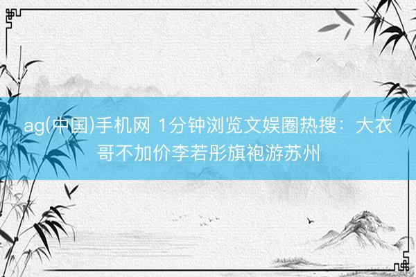 ag(中国)手机网 1分钟浏览文娱圈热搜：大衣哥不加价李若彤旗袍游苏州
