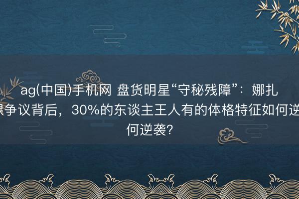 ag(中国)手机网 盘货明星“守秘残障”：娜扎脚踝争议背后，30%的东谈主王人有的体格特征如何逆袭？