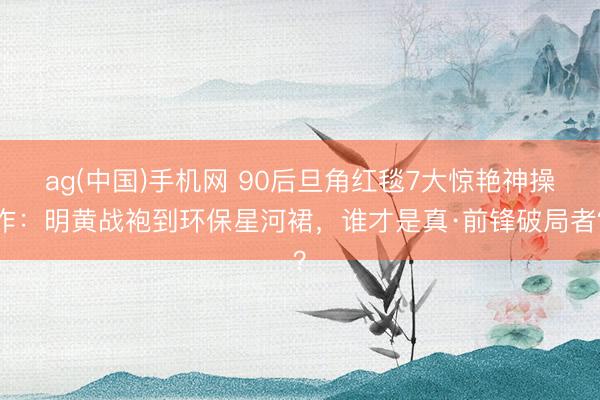 ag(中国)手机网 90后旦角红毯7大惊艳神操作：明黄战袍到环保星河裙，谁才是真·前锋破局者？