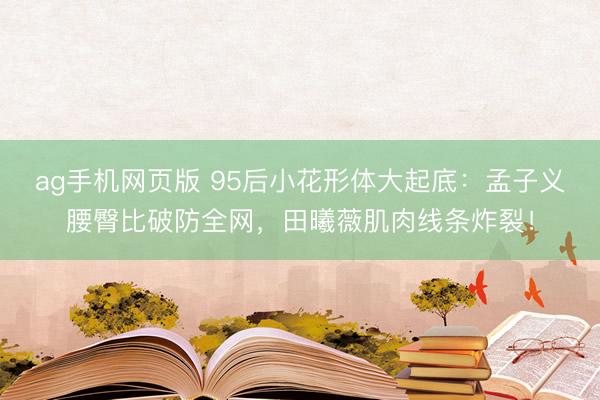 ag手机网页版 95后小花形体大起底：孟子义腰臀比破防全网，田曦薇肌肉线条炸裂！
