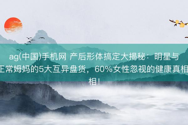 ag(中国)手机网 产后形体搞定大揭秘：明星与正常姆妈的5大互异盘货，60%女性忽视的健康真相！