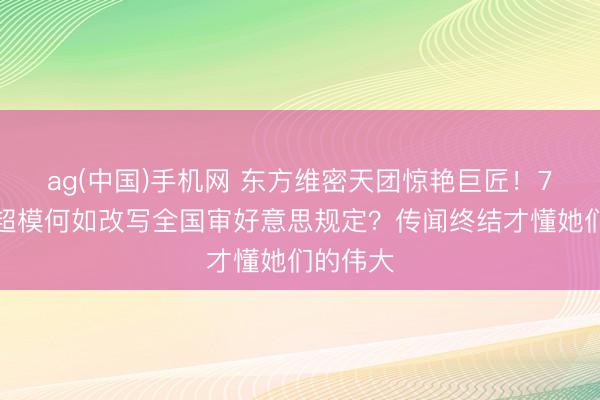 ag(中国)手机网 东方维密天团惊艳巨匠！7位中国超模何如改写全国审好意思规定？传闻终结才懂她们的伟大