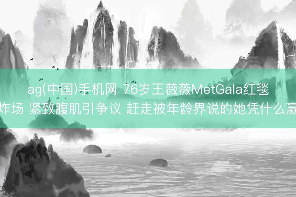 ag(中国)手机网 76岁王薇薇MetGala红毯炸场 紧致腹肌引争议 赶走被年龄界说的她凭什么赢