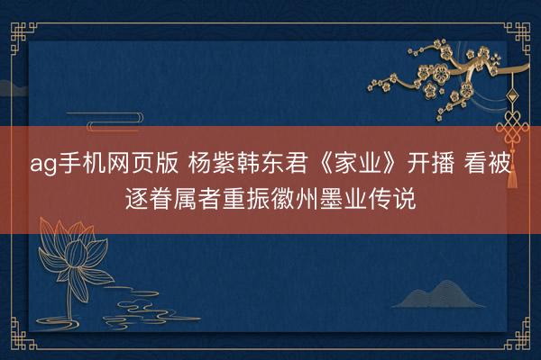 ag手机网页版 杨紫韩东君《家业》开播 看被逐眷属者重振徽州墨业传说