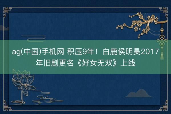 ag(中国)手机网 积压9年！白鹿侯明昊2017年旧剧更名《好女无双》上线