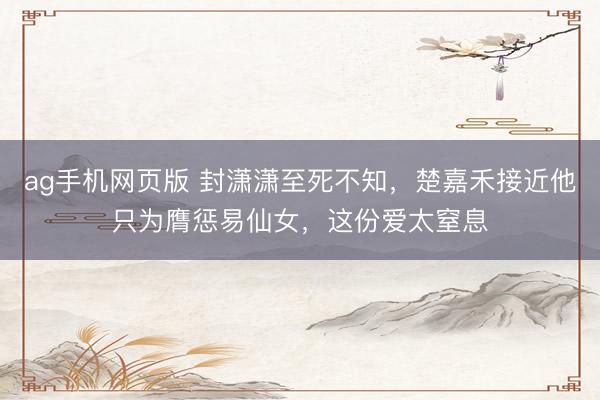 ag手机网页版 封潇潇至死不知,楚嘉禾接近他只为膺惩易仙女,这份爱太窒息