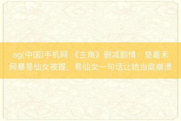 ag(中国)手机网 《主角》删减剧情：楚嘉禾网暴易仙女被握，易仙女一句话让她当庭崩溃