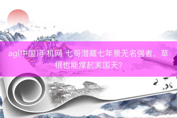 ag(中国)手机网 七哥潜藏七年景无名强者，草根也能撑起家国天？