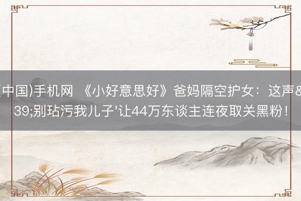 ag(中国)手机网 《小好意思好》爸妈隔空护女：这声'别玷污我儿子'让44万东谈主连夜取关黑粉！