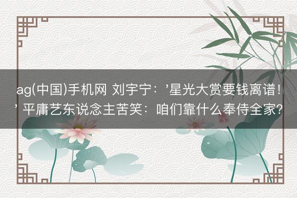 ag(中国)手机网 刘宇宁：'星光大赏要钱离谱！' 平庸艺东说念主苦笑：咱们靠什么奉侍全家？